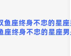 双鱼座终身不忠的星座男 双鱼座终身不忠的星座男是谁